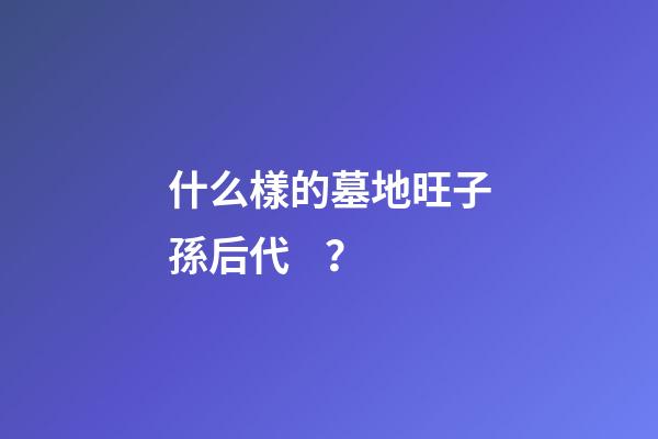 什么樣的墓地旺子孫后代？